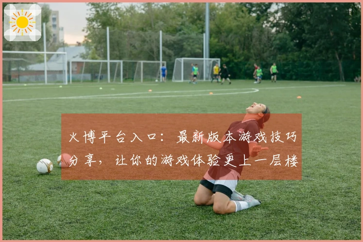 火博平台入口：最新版本游戏技巧分享，让你的游戏体验更上一层楼