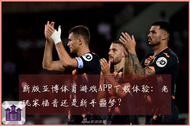 新版亚博体育游戏APP下载体验：老玩家福音还是新手噩梦？