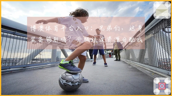 博澳体育平台入口：兄弟们，这身装备够肝吗？升级这波资源分配我悟了！