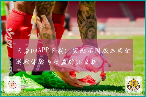 问鼎pgAPP下载：实测不同版本间的游戏体验与收益对比分析