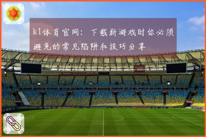 k1体育官网：下载新游戏时你必须避免的常见陷阱和技巧分享