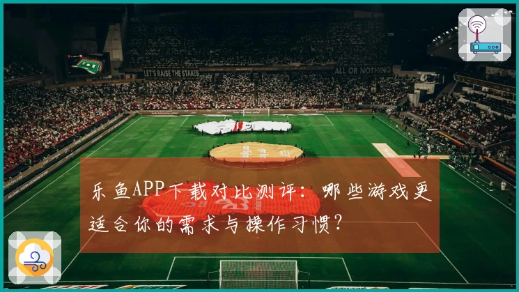 乐鱼APP下载对比测评：哪些游戏更适合你的需求与操作习惯？