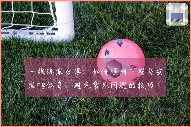 一线玩家分享：如何顺利下载与安装ng体育，避免常见问题的技巧