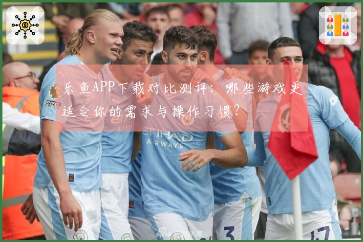 乐鱼APP下载对比测评：哪些游戏更适合你的需求与操作习惯？