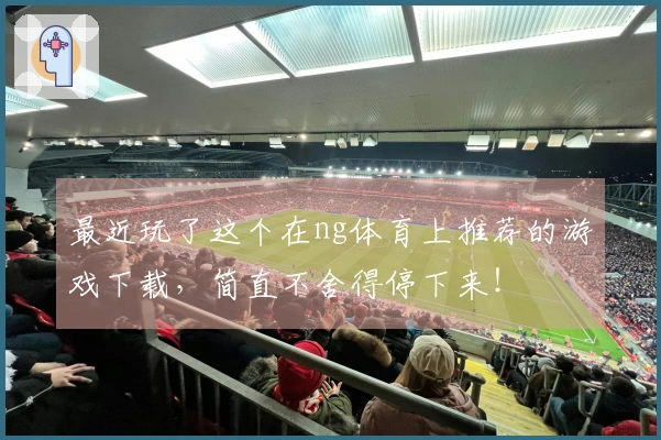 最近玩了这个在ng体育上推荐的游戏下载，简直不舍得停下来！